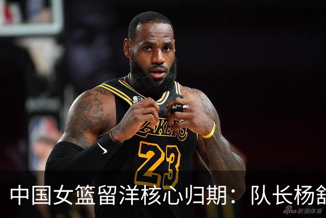 中国女篮留洋核心归期：队长杨舒予月底归队 李月汝韩旭归期未定