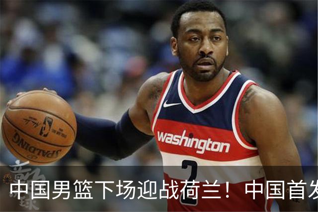 中国男篮下场迎战荷兰！中国首发5虎来袭，杨瀚森迎来归国首秀