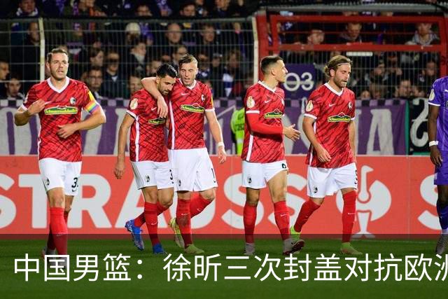 中国男篮：徐昕三次封盖对抗欧洲强敌，廖三宁五投仅一中，王俊杰得分最高