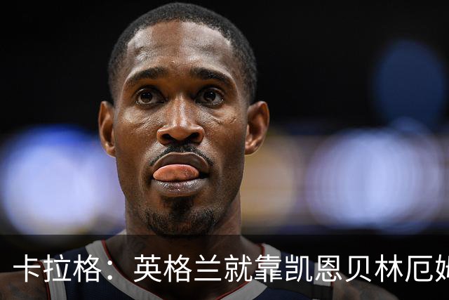 卡拉格：英格兰就靠凯恩贝林厄姆撑着，他们还不是“完全体”球队