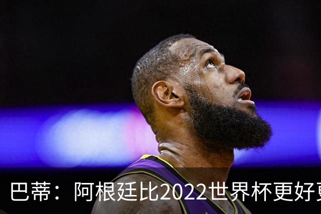 巴蒂：阿根廷比2022世界杯更好更有经验，我看到梅西充满动力