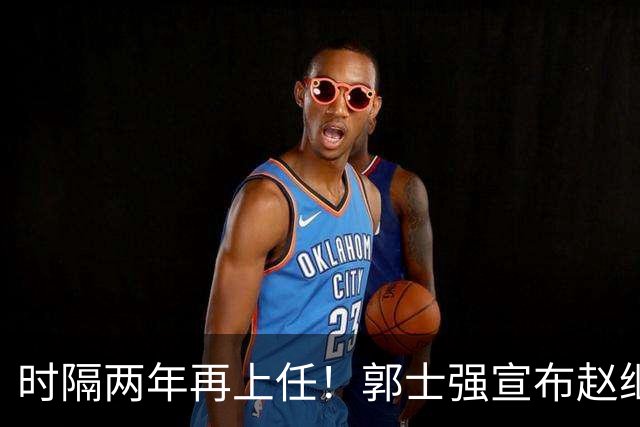 时隔两年再上任！郭士强宣布赵继伟任男篮队长 率队征战世预赛