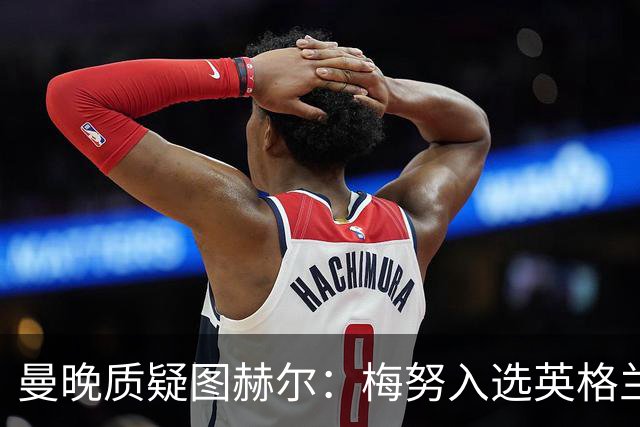 曼晚质疑图赫尔：梅努入选英格兰却零出场，征召意义何在？