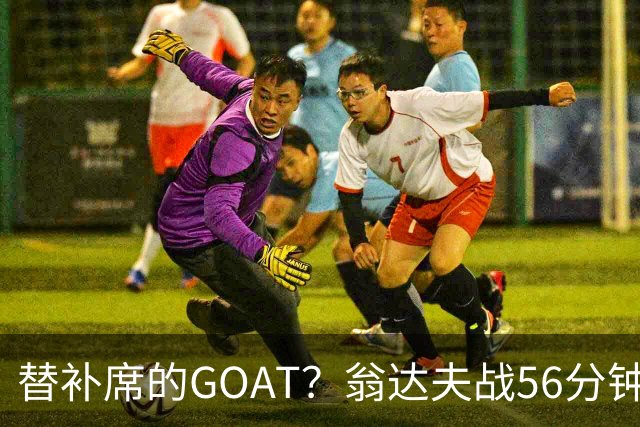 替补席的GOAT？翁达夫战56分钟3球2助 每11分钟参与1球