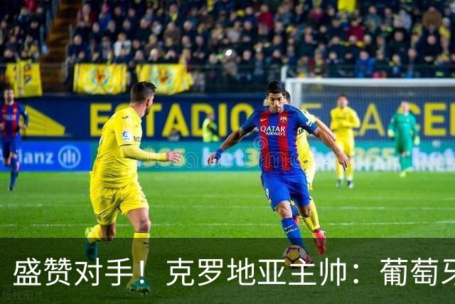 盛赞对手！克罗地亚主帅：葡萄牙是夺冠热门之一 C罗随时可能进球