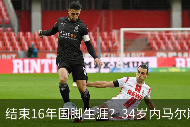 结束16年国脚生涯？34岁内马尔崩溃发声：我尽了全力！但一切都已结束