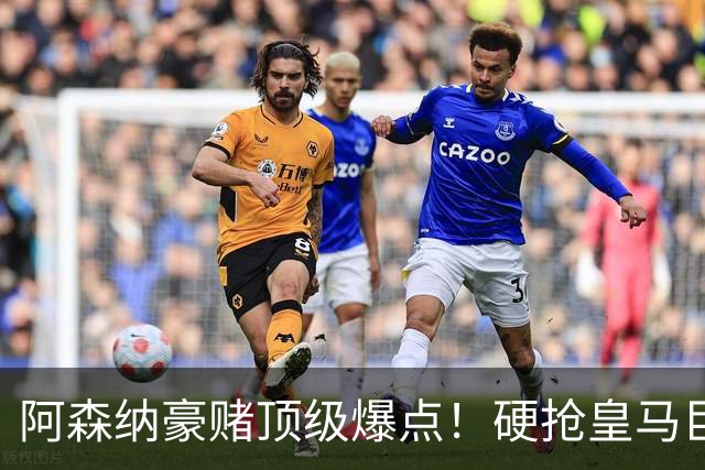 阿森纳豪赌顶级爆点！硬抢皇马巨星，备胎也是世界级