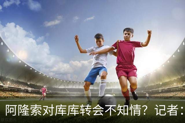 阿隆索对库库转会不知情？记者：无稽之谈，但切尔西满意卖6000万