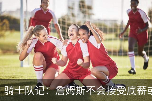 骑士队记：詹姆斯不会接受底薪或中产 他回骑士大概率是通过签换