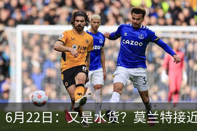 6月22日：又是水货？莫兰特接近加盟，放弃西甲中场，山东泰山引援看不懂